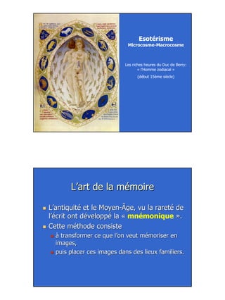 16
Les riches heures du Duc de Berry:
« l’Homme zodiacal »
(début 15ème siècle)
Esotérisme
Microcosme-Macrocosme
L’art de la mémoireL’art de la mémoire
L’antiquité et le MoyenL’antiquité et le Moyen--Âge, vu la rareté deÂge, vu la rareté de
l’écrit ont développé la «l’écrit ont développé la « mnémonique ».».
Cette méthode consisteCette méthode consiste
à transformer ce que l’on veut mémoriser enà transformer ce que l’on veut mémoriser en
images,images,
puis placer ces images dans des lieux familiers.puis placer ces images dans des lieux familiers.
 