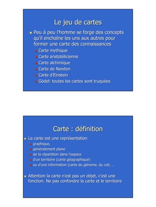 2
Le jeu de cartesLe jeu de cartes
Peu à peu l’homme se forge des conceptsPeu à peu l’homme se forge des concepts
qu’il enchaîne les uns aux autres pourqu’il enchaîne les uns aux autres pour
former une carte des connaissancesformer une carte des connaissances
Carte mythiqueCarte mythique
Carte aristotélicienneCarte aristotélicienne
Carte alchimiqueCarte alchimique
Carte de NewtonCarte de Newton
Carte d’EinsteinCarte d’Einstein
Gödel: toutes les cartes sont truquéesGödel: toutes les cartes sont truquées
Carte : définitionCarte : définition
La carte est une représentationLa carte est une représentation
graphique,graphique,
généralement planegénéralement plane
de la répartition dans l’espacede la répartition dans l’espace
d’un territoire (carte géographique)d’un territoire (carte géographique)
ou d’une information (carte du génome, du ciel, …ou d’une information (carte du génome, du ciel, …
Attention la carte n’est pas un objet, c’est uneAttention la carte n’est pas un objet, c’est une
fonction. Ne pas confondre la carte et le territoirefonction. Ne pas confondre la carte et le territoire
 