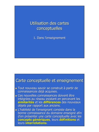 20
Utilisation des cartesUtilisation des cartes
conceptuellesconceptuelles
1. Dans l’enseignement1. Dans l’enseignement
Carte conceptuelle et enseignementCarte conceptuelle et enseignement
Tout nouveau savoir se construit à partir deTout nouveau savoir se construit à partir de
connaissances déjà acquises.connaissances déjà acquises.
Ces nouvelles connaissances doivent êtreCes nouvelles connaissances doivent être
intégrées au réseau existant en percevant lesintégrées au réseau existant en percevant les
similaritéssimilarités et leset les différencesdifférences des nouveauxdes nouveaux
objets par rapport aux anciens.objets par rapport aux anciens.
L’habileté de l’enseignant consiste dans laL’habileté de l’enseignant consiste dans la
bonne connaissance du domaine enseigné afinbonne connaissance du domaine enseigné afin
d’en présenter une carte conceptuelle avec lesd’en présenter une carte conceptuelle avec les
concepts génériquesconcepts génériques, leurs, leurs définitionsdéfinitions etet
leursleurs interrelationsinterrelations..
 