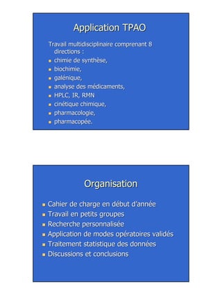 30
Application TPAOApplication TPAO
Travail multidisciplinaire comprenant 8Travail multidisciplinaire comprenant 8
directions :directions :
chimie de synthèse,chimie de synthèse,
biochimie,biochimie,
galénique,galénique,
analyse des médicaments,analyse des médicaments,
HPLC, IR, RMNHPLC, IR, RMN
cinétique chimique,cinétique chimique,
pharmacologie,pharmacologie,
pharmacopée.pharmacopée.
OrganisationOrganisation
Cahier de charge en début d’annéeCahier de charge en début d’année
Travail en petits groupesTravail en petits groupes
Recherche personnaliséeRecherche personnalisée
Application de modes opératoires validésApplication de modes opératoires validés
Traitement statistique des donnéesTraitement statistique des données
Discussions et conclusionsDiscussions et conclusions
 