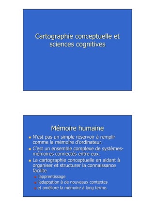 8
Cartographie conceptuelle etCartographie conceptuelle et
sciences cognitivessciences cognitives
Mémoire humaineMémoire humaine
N’est pas un simple réservoir à remplirN’est pas un simple réservoir à remplir
comme la mémoire d’ordinateur.comme la mémoire d’ordinateur.
C’est un ensemble complexe deC’est un ensemble complexe de systèmessystèmes--
mémoiresmémoires connectés entre eux.connectés entre eux.
La cartographie conceptuelle en aidant àLa cartographie conceptuelle en aidant à
organiser et structurer la connaissanceorganiser et structurer la connaissance
facilitefacilite
l’apprentissagel’apprentissage
l’adaptation à de nouveaux contextesl’adaptation à de nouveaux contextes
et améliore la mémoire à long terme.et améliore la mémoire à long terme.
 