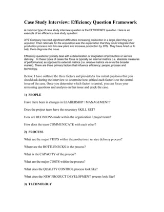 Case Study Interview: Efficiency Question Framework
A common type of case study interview question is the EFFICIENCY question. Here is an
example of an efficiency case study question:

XYZ Company has had significant difficulties increasing production in a large plant they just
acquired. Their rationale for the acquisition was the expectation that they could integrate their
production process into this new plant and increase production by 20%. They have hired us to
help them diagnose the issue.

Efficiency questions typically deal with a deterioration or stagnation of production or service
delivery. In these types of cases the focus is typically on internal metrics (i.e. absolute measures
of performance) as opposed to external metrics (i.e. relative metrics vis-à-vis the broader
market). There are three primary factors that influence efficiency: people, process and
technology.

Below, I have outlined the three factors and provided a few initial questions that you
should ask during the interview to determine how critical each factor is to the central
issue of the case. Once you determine which factor is central, you can focus your
remaining questions and analysis on that issue and crack the case.

1) PEOPLE

Have there been in changes in LEADERSHIP / MANAGEMENT?

Does the project team have the necessary SKILL SET?

How are DECISIONS made within the organization / project team?

How does the team COMMUNICATE with each other?

2) PROCESS

What are the major STEPS within the production / service delivery process?

Where are the BOTTLENECKS in the process?

What is the CAPACITY of the process?

What are the major COSTS within the process?

What does the QUALITY CONTROL process look like?

What does the NEW PRODUCT DEVELOPMENT process look like?

3) TECHNOLOGY
 