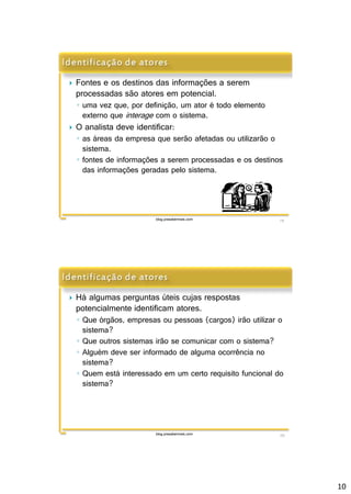 10 
 Fontes e os destinos das informações a serem 
processadas são atores em potencial. 
◦ uma vez que, por definição, um ator é todo elemento 
externo que interage com o sistema. 
 O analista deve identificar: 
◦ as áreas da empresa que serão afetadas ou utilizarão o 
sistema. 
◦ fontes de informações a serem processadas e os destinos 
das informações geradas pelo sistema. 
blog.prasabermais.com 19 
 Há algumas perguntas úteis cujas respostas 
potencialmente identificam atores. 
◦ Que órgãos, empresas ou pessoas (cargos) irão utilizar o 
sistema? 
◦ Que outros sistemas irão se comunicar com o sistema? 
◦ Alguém deve ser informado de alguma ocorrência no 
sistema? 
◦ Quem está interessado em um certo requisito funcional do 
sistema? 
blog.prasabermais.com 20 
 