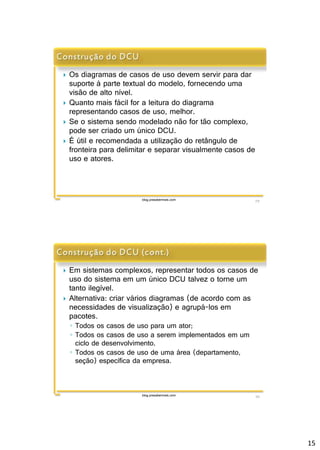 15 
 Os diagramas de casos de uso devem servir para dar 
suporte à parte textual do modelo, fornecendo uma 
visão de alto nível. 
 Quanto mais fácil for a leitura do diagrama 
representando casos de uso, melhor. 
 Se o sistema sendo modelado não for tão complexo, 
pode ser criado um único DCU. 
 É útil e recomendada a utilização do retângulo de 
fronteira para delimitar e separar visualmente casos de 
uso e atores. 
blog.prasabermais.com 29 
 Em sistemas complexos, representar todos os casos de 
uso do sistema em um único DCU talvez o torne um 
tanto ilegível. 
 Alternativa: criar vários diagramas (de acordo com as 
necessidades de visualização) e agrupá-los em 
pacotes. 
◦ Todos os casos de uso para um ator; 
◦ Todos os casos de uso a serem implementados em um 
ciclo de desenvolvimento. 
◦ Todos os casos de uso de uma área (departamento, 
seção) específica da empresa. 
blog.prasabermais.com 30 
 