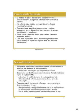 18 
 O modelo de casos de uso força o desenvolvedor a 
pensar em como os agentes externos interagem com o 
sistema. 
 No entanto, este modelo corresponde somente aos 
requisitos funcionais. 
 Outros tipos de requisitos (desempenho, interface, 
segurança, regras do negócio, etc.) também devem ser 
identificados e modelados. 
 Esses outros requisitos fazem parte da documentação 
associada ao MCU. 
 Dois itens importantes dessa documentação associada 
são o modelo de regras do negócio e os requisitos de 
desempenho. 
blog.prasabermais.com 35 
 São políticas, condições ou restrições que devem ser consideradas na 
execução dos processos de uma organização. 
◦ Descrevem a maneira pela qual a organização funciona. 
 Estas regras são identificadas e documentadas no chamado modelo de 
regras do negócio (MRN). 
◦ A descrição do modelo de regras do negócio pode ser feita 
utilizando-se texto informal, ou através de alguma forma de 
estruturação. 
 Regras do negócio normalmente influenciam o comportamento de 
determinados casos de uso. 
◦ Quando isso ocorre, os identificadores das regras do negócio devem 
ser adicionados à descrição dos casos de uso em questão. 
◦ Uso da seção “regras do negócio” da descrição do caso de uso. 
blog.prasabermais.com 36 
 