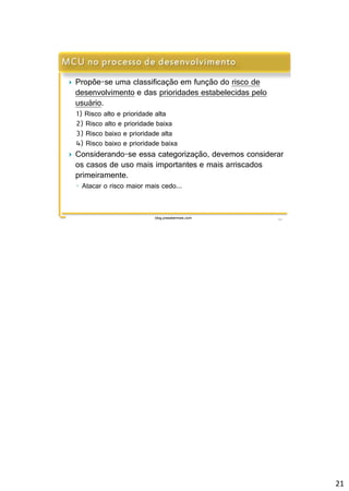 21 
 Propõe-se uma classificação em função do risco de 
desenvolvimento e das prioridades estabelecidas pelo 
usuário. 
1) Risco alto e prioridade alta 
2) Risco alto e prioridade baixa 
3) Risco baixo e prioridade alta 
4) Risco baixo e prioridade baixa 
 Considerando-se essa categorização, devemos considerar 
os casos de uso mais importantes e mais arriscados 
primeiramente. 
◦ Atacar o risco maior mais cedo... 
blog.prasabermais.com 41 
