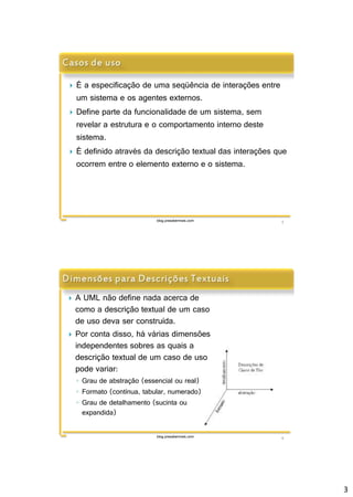 3 
 É a especificação de uma seqüência de interações entre 
um sistema e os agentes externos. 
 Define parte da funcionalidade de um sistema, sem 
revelar a estrutura e o comportamento interno deste 
sistema. 
 É definido através da descrição textual das interações que 
ocorrem entre o elemento externo e o sistema. 
blog.prasabermais.com 5 
 A UML não define nada acerca de 
como a descrição textual de um caso 
de uso deva ser construída. 
 Por conta disso, há várias dimensões 
independentes sobres as quais a 
descrição textual de um caso de uso 
pode variar: 
◦ Grau de abstração (essencial ou real) 
◦ Formato (contínua, tabular, numerado) 
◦ Grau de detalhamento (sucinta ou 
blog.prasabermais.com 6 
expandida) 
 