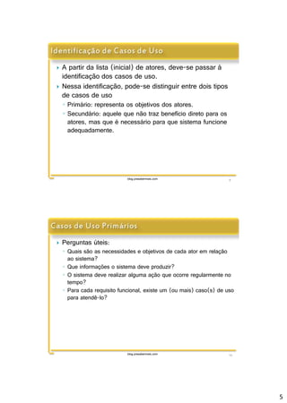 5 
 A partir da lista (inicial) de atores, deve-se passar à 
identificação dos casos de uso. 
 Nessa identificação, pode-se distinguir entre dois tipos 
de casos de uso 
◦ Primário: representa os objetivos dos atores. 
◦ Secundário: aquele que não traz benefício direto para os 
atores, mas que é necessário para que sistema funcione 
adequadamente. 
blog.prasabermais.com 9 
 Perguntas úteis: 
◦ Quais são as necessidades e objetivos de cada ator em relação 
ao sistema? 
◦ Que informações o sistema deve produzir? 
◦ O sistema deve realizar alguma ação que ocorre regularmente no 
tempo? 
◦ Para cada requisito funcional, existe um (ou mais) caso(s) de uso 
para atendê-lo? 
blog.prasabermais.com 10 
 