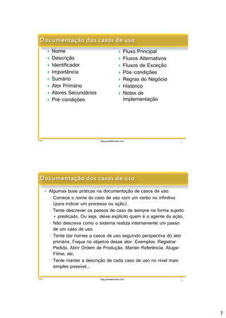 7 
blog.prasabermais.com 13 
 Nome 
 Descrição 
 Identificador 
 Importância 
 Sumário 
 Ator Primário 
 Atores Secundários 
 Pré-condições 
 Fluxo Principal 
 Fluxos Alternativos 
 Fluxos de Exceção 
 Pós-condições 
 Regras do Negócio 
 Histórico 
 Notas de 
Implementação 
 Algumas boas práticas na documentação de casos de uso. 
◦ Comece o nome do caso de uso com um verbo no infinitivo 
(para indicar um processo ou ação). 
◦ Tente descrever os passos de caso de sempre na forma sujeito 
+ predicado. Ou seja, deixe explícito quem é o agente da ação. 
◦ Não descreva como o sistema realiza internamente um passo 
de um caso de uso. 
◦ Tente dar nomes a casos de uso seguindo perspectiva do ator 
primário. Foque no objetivo desse ator. Exemplos: Registrar 
Pedido, Abrir Ordem de Produção, Manter Referência, Alugar 
Filme, etc. 
◦ Tente manter a descrição de cada caso de uso no nível mais 
simples possível... 
blog.prasabermais.com 14 
 