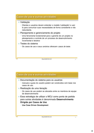8 
 Validação 
◦ Clientes e usuários devem entender o modelo (validação) e usá-lo 
para comunicar suas necessidades de forma consistente e não 
redundante. 
 Planejamento e gerenciamento do projeto 
◦ Uma ferramenta fundamental para o gerente de um projeto no 
planejamento e controle de um processo de desenvolvimento 
incremental e iterativo 
 Testes do sistema 
◦ Os casos de uso e seus cenários oferecemcasos de teste . 
blog.prasabermais.com 15 
 Documentação do sistema para os usuários 
◦ manuais e guias do usuário podem ser construídos com base nos 
blog.prasabermais.com 16 
casos de uso. 
 Realização de uma iteração 
◦ Os casos de uso podem se alocados entre os membros de equipe 
de desenvolvimento 
 Essa estratégia de utilizar o MCU como ponto de partida 
para outras atividades é denominada Desenvolvimento 
Dirigido por Casos de Uso 
◦ Use Case Driven Development 
 
