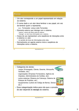 9 
 Um ator corresponde a um papel representado em relação 
ao sistema. 
 O nome dado a um ator deve lembrar o seu papel, em vez 
de lembrar quem o representa. 
◦ e.x.: Fornecedorversus João Fernandes 
 Elemento externo que interage com o sistema. 
◦ “externo”: atores não fazem parte do sistema. 
◦ “interage”: um ator troca informações com o sistema. 
 Casos de uso representam uma seqüência de interações entre 
o sistema e o ator. 
◦ no sentido de troca de informações entre eles. 
 Normalmente um agente externo inicia a seqüência de 
interações como o sistema. 
blog.prasabermais.com 17 
 Categorias de atores: 
◦ cargos (Empregado, Cliente, Gerente, Almoxarife, 
Vendedor, etc); 
◦ organizações (Empresa Fornecedora, Agência de 
Impostos, Administradora de Cartões, etc); 
◦ outros sistemas (Sistema de Cobrança, Sistema de 
Estoque de Produtos, etc). 
◦ equipamentos (Leitora de Código de Barras, Sensor, 
etc.) 
 Essa categorização indica para nós que o conceito 
de ator depende do escopo do sistema. 
blog.prasabermais.com 18 
 