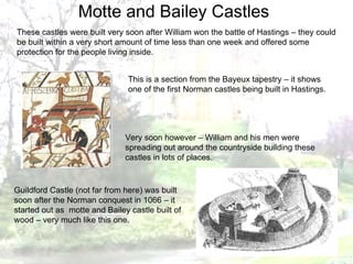 These castles were built very soon after William won the battle of Hastings – they could be built within a very short amount of time less than one week and offered some protection for the people living inside. This is a section from the Bayeux tapestry – it shows one of the first Norman castles being built in Hastings. Very soon however – William and his men were spreading out around the countryside building these castles in lots of places. Guildford Castle (not far from here) was built soon after the Norman conquest in 1066 – it started out as  motte and Bailey castle built of wood – very much like this one. Motte and Bailey Castles 