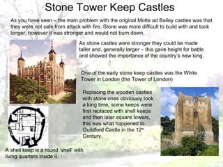 As you have seen – the main problem with the original Motte ad Bailey castles was that they were not safe from attack with fire. Stone was more difficult to build with and took longer, however it was stronger and would not burn down. As stone castles were stronger they could be made taller and, generally larger – this gave height for battle and showed the importance of the country’s new king. One of the early stone keep castles was the White Tower in London (the Tower of London) Replacing the wooden castles with stone ones obviously took a long time, some keeps were first replaced with shell keeps and then later square towers, this was what happened to Guildford Castle in the 12 th  Century. Stone Tower Keep Castles A shell keep is a round ‘shell’ with living quarters inside it. 