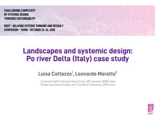 Landscapes and systemic design:
Po river Delta (Italy) case study
Luisa Cattozzo1
, Leonardo Marotta2
1
Università IUAV di Venezia, Santa Croce, 1957, Venezia, 30100, Italia;
2
Studio Associato Entropia, via F. Corridoni 3, Recanati, 62019, Italia
CHALLENGING COMPLEXITY
BY SYSTEMIC DESIGN
TOWARDS SUSTAINABILITY
RSD7 - RELATING SYSTEMS THINKING AND DESIGN 7
SYMPOSIUM - TURIN - OCTOBER 24-26. 2018
 