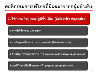 พฤติกรรมการบริโภคที่มีผลมาจากกลุ่มอ้ างอิง
 1. ใช้คความดึของผู้มของผู้งมีช่ ือเสียAppeals)
  1. ใช้ วามดึงดูด งดูด ีช่ ือเสีย (Celebrity ง (Celebrity Appeals)



  2. การใช้ ผ้ ูเชี่ยวชาญ (The Expert)



  3. การใช้ บุคคลที่ตกในสถานการณ์ คล้ ายกัน (The Common man)



  4. การใช้ ผ้ ูบริ หารและพนักงาน (The Executive and Employee spoke-person)



  5. การใช้ โฆษกหรื อพิธีกรทางการค้ า (Trade or Spoken-characters)
                                                                              19
 