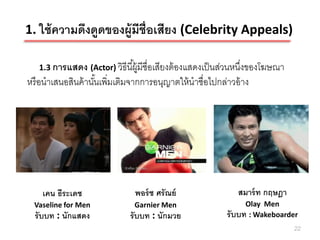1. ใช้ ความดึงดูดของผู้มีช่ ือเสียง (Celebrity Appeals)

   1.3 การแสดง (Actor) วิธีนี ้ผู้มีชื่อเสียงต้ องแสดงเป็ นส่วนหนึงของโฆษณา
                                                                  ่
หรื อนาเสนอสินค้ านันเพิ่มเติมจากการอนุญาตให้ นาชื่อไปกล่าวอ้ าง
                    ้




    เคน ธีระเดช                พอร์ ช ศรัณย์                 สมาร์ ท กฤษฎา
  Vaseline for Men             Garnier Men                     Olay Men
  รับบท : นักแสดง            รับบท : นักมวย               รับบท : Wakeboarder
                                                                              22
 
