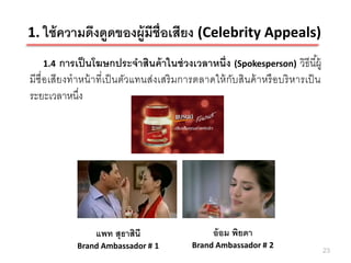 1. ใช้ ความดึงดูดของผู้มีช่ ือเสียง (Celebrity Appeals)
   1.4   การเป็ นโฆษกประจาสินค้ าในช่ วงเวลาหนึ่ง (Spokesperson) วิธีนี ้ผู้
มีชื่อเสียงทาหน้ าที่เป็ นตัวแทนส่งเสริ มการตลาดให้ กับสินค้ าหรื อบริ หารเป็ น
ระยะเวลาหนึง ่




                 แพท สุธาสินี                    อ้ อม พิยดา
            Brand Ambassador # 1           Brand Ambassador # 2
                                                                                  23
 