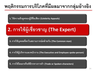พฤติกรรมการบริโภคที่มีผลมาจากกลุ่มอ้ างอิง
  1. ใช้ ความดึงดูดของผู้มีช่ ือเสียง (Celebrity Appeals)



 2.การใช้ ผ้ ูเชี่ยวชาญ้ ูเ(The Expert) (The Expert)
  2. การใช้ ผ ชี่ยวชาญ



  3. การใช้ บุคคลที่ตกในสถานการณ์ คล้ ายกัน (The Common man)



  4. การใช้ ผ้ ูบริ หารและพนักงาน (The Executive and Employee spoke-person)



  5. การใช้ โฆษกหรื อพิธีกรทางการค้ า (Trade or Spoken-characters)
                                                                              24
 