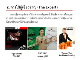 2. การใช้ ผ้ ูเชี่ยวชาญ (The Expert)
      ความเชี่ยวชาญดังกล่าวได้ มาจากการที่บคคลนันมีอาชีพ ผ่านการฝึ กอบรม
                                              ุ      ้
หรื อมีประสบการณ์ ในการใช้ หรื อเกี่ยวข้ องกับสินค้ าบางชนิด จึงทาให้ สามารถ
โน้ มน้ าวผู้บริโภคให้ เกิดความเชื่อถือได้




     Tiger Woods                    หนูดี วนิษา                Thomas Thor
       NikeGolf                    แบรนด์ ซุปไก่            SunSilk Co-Creation
                                                                               25
 