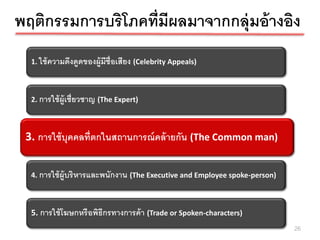 พฤติกรรมการบริโภคที่มีผลมาจากกลุ่มอ้ างอิง
  1. ใช้ ความดึงดูดของผู้มีช่ ือเสียง (Celebrity Appeals)



  2. การใช้ ผ้ ูเชี่ยวชาญ (The Expert)



 3. การใช้บุคุคคลทีกในสถานการณ์ คล้ ายกัล้ า(The Common man)
  3. การใช้ บ คลที่ต ่ ตกในสถานการณ์ ค น ยกัน (The Common man)



  4. การใช้ ผ้ ูบริ หารและพนักงาน (The Executive and Employee spoke-person)



  5. การใช้ โฆษกหรื อพิธีกรทางการค้ า (Trade or Spoken-characters)
                                                                              26
 