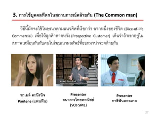 3. การใช้ บุคคลที่ตกในสถานการณ์ คล้ ายกัน (The Common man)

   วิธีนีมกจะใช้ โฆษณาตามแนวคิดที่เรี ยกว่า ฉากหนึ่งของชีวิต (Slice-of-life
         ้ั
Commercial) เพื่อให้ ลกค้ าคาดหวัง (Prospective Customer) เห็นว่าถ้ าเขาอยู่ใน
                      ู
สภาพเหมือนกันกับคนในโฆษณาผลลัพธ์ที่ออกมาน่าจะคล้ ายกัน




    รถเมล์ คะนึงนิจ               Presenter                   Presenter
   Pantene (แพนทีน)          ธนาคารไทยพาณิชย์              ยาสีฟันคอลเกต
                                  (SCB SME)
                                                                                 27
 