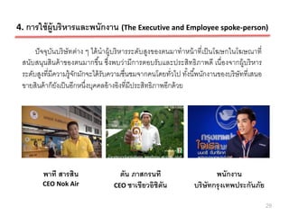 4. การใช้ ผ้ ูบริ หารและพนักงาน (The Executive and Employee spoke-person)

      ปั จจุบนบริ ษัทต่าง ๆ ได้ นาผู้บริ หารระดับสูงของตนมาทาหน้ าที่เป็ นโฆษกในโฆษณาที่
             ั
 สนับสนุนสินค้ าของตนมากขึน ซึ่งพบว่ามีการตอบรับและประสิทธิภาพดี เนื่องจากผู้บริ หาร
                                ้
 ระดับสูงที่มีความรู้จกมักจะได้ รับความชื่นชมจากคนโดยทัวไป ทังนี ้พนักงานของบริ ษัทที่เสนอ
                      ั                                    ่     ้
 ขายสินค้ าก็ยงเป็ นอีกหนึงบุคคลอ้ างอิงที่มีประสิทธิภาพอีกด้ วย
               ั          ่




        พาที สารสิน                  ตัน ภาสกรนที                      พนักงาน
        CEO Nok Air                CEO ชาเขียวอิชิตน
                                                   ั            บริษัทกรุ งเทพประกันภัย

                                                                                             29
 