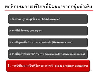 พฤติกรรมการบริโภคที่มีผลมาจากกลุ่มอ้ างอิง
  1. ใช้ ความดึงดูดของผู้มีช่ ือเสียง (Celebrity Appeals)



  2. การใช้ ผ้ ูเชี่ยวชาญ (The Expert)



  3. การใช้ บุคคลที่ตกในสถานการณ์ คล้ ายกัน (The Common man)



  4. การใช้ ผ้ ูบริ หารและพนักงาน (The Executive and Employee spoke-person)



 5. การใช้ฆษกหรือพิธอรทางการค้ า (Trade or Spoken-characters)
  5. การใช้ โ โฆษกหรื ีก พิธีกรทางการค้ า (Trade or Spoken-characters)
                                                                              30
 