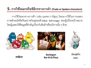 5. การใช้ โฆษกหรือพิธีกรทางการค้ า (Trade or Spoken-characters)
    การใช้ โ ฆษกทางการค้ า (เช่ น บุค คล การ์ ตูน ) โดยมากใช้ ใ นการแสดง
ภาพลักษณ์หรื อจินตภาพในอุดมคติ (Ideal Self-image) ของผู้บริ โภคเปาหมาย
                                                                   ้
โดยผู้แสดงให้ ข้อมูลที่สาคัญเกี่ยวกับสินค้ าหรื อบริการนัน ๆ ด้ วย
                                                         ้




                                     Barbegon                น้ องสุขใจ
        m&m                        Bar-B-Q Plaza                ททท.

                                                                           31
 