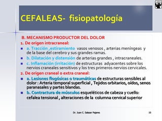 CEFALEAS- fisiopatología
B. MECANISMO PRODUCTOR DEL DOLOR
1. De origen intracraneal:
 a. Tracción ,estiramiento vasos venosos , arterias meníngeas y
de la base del cerebro y sus grandes ramas.
 b. Dilatación y distensión de arterias grandes , intracraneales.
 c. Inflamación (irritación) de estructuras adyacentes sobre los
nervios craneales sensitivos y los tres primeros nervios cervicales.
2. De origen craneal o extra craneal:
 a. Lesiones flogósicas o traumáticas de estructuras sensibles al
dolor : Arteria temporal superficial , Tejidos orbitarios, oídos, senos
paranasales y partes blandas.
 b. Contractura de músculos esqueléticos de cabeza y cuello:
cefalea tensional , alteraciones de la columna cervical superior
Dr. Juan C. Salazar Pajares 10
 