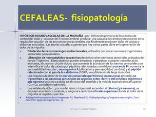 CEFALEAS- fisiopatología
HIPÓTESIS NEUROVASCULAR DE LA MIGRAÑA : por disfunción primaria de los centros de
control del dolor y vascular del Tronco Cerebral produce una cascada de cambios secundarios en la
regulación vascular de las estructuras intracraneales que finalmente producen dolor de cabeza y
síntomas asociados. Las teorías actuales sugieren que hay varios pasos clave en la generación de
dolor de la migraña:
A. Dilatación de vasos meníngeos intracraneales, activados por raíces nerviosas trigeminales
sensoriales perivasculares.
B. Liberación de neuropéptidos vasoactivos desde las raíces nerviosas sensoriales activadas del
nervio Trigémino . Estos péptidos pueden empeorar y perpetuar cualquier vasodilatación
existente, al crear un círculo vicioso que aumenta la activación de los nervios sensoriales y se
intensifica el dolor de cabeza por péptidos relacionados con el dolor: sustancia P ( aumenta la
permeabilidad vascular , neuroquinina A (dilatación y permeabilidad cambios) y el péptido
relacionado con el gen de la calcitonina (CGRP; vasodilatación de larga duración).
C. Los impulsos de dolor de los nervios sensoriales periféricos( 1ra neurona) activados se
transmiten a las neuronas sensoriales de segundo orden dentro del lemnisco trigémino (
2da neurona );núcleo caudalis en el tronco del encéfalo y la médula espinal cervical superior
(C1 y C2, complejo trigéminal).
D. Las señales de dolor , por vía del lenisco trigeminal ascienden al tálamo (3ra neurona), se
decusan en el tronco cerebral, y luego va a centros corticales superiores donde el dolor de la
migraña se registra y percibe.
 Adapted with permission from Hargreaves RJ, Shepheard SL. Pathophysiology of migraine new insights. Can J
Neurol Sci 1999;26( Suppl 3):S12–19
Dr. Juan C. Salazar Pajares 12
 