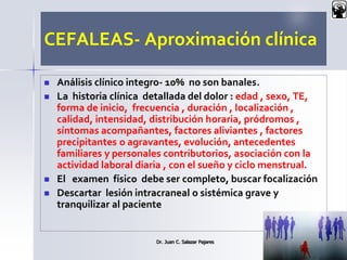 CEFALEAS- Aproximación clínica
 Análisis clínico integro- 10% no son banales.
 La historia clínica detallada del dolor : edad , sexo, TE,
forma de inicio, frecuencia , duración , localización ,
calidad, intensidad, distribución horaria, pródromos ,
síntomas acompañantes, factores aliviantes , factores
precipitantes o agravantes, evolución, antecedentes
familiares y personales contributorios, asociación con la
actividad laboral diaria , con el sueño y ciclo menstrual.
 El examen físico debe ser completo, buscar focalización
 Descartar lesión intracraneal o sistémica grave y
tranquilizar al paciente
Dr. Juan C. Salazar Pajares 17
 