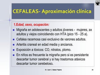CEFALEAS- Aproximación clínica
1.Edad, sexo, ocupación:
 Migraña en adolescentes y adultos jóvenes - mujeres, ax
adultos y viejos coincidiendo con HTA (pico 15 - 25 a).
 Cefalea racemosa casi exclusivo de varones adultos.
 Arteritis craneal en edad media y ancianos.
 Exposición a tóxicos: CO, nitratos, plomo.
 En niños es frecuente la migraña pero si es persistente
descartar tumor cerebral y si hay trastornos atáxicos
descartar tumor cerebeloso.
Dr. Juan C. Salazar Pajares 18
 
