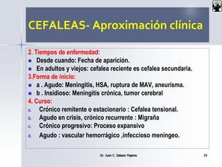 CEFALEAS- Aproximación clínica
2. Tiempos de enfermedad:
 Desde cuando: Fecha de aparición.
 En adultos y viejos: cefalea reciente es cefalea secundaria.
3.Forma de inicio:
 a . Agudo: Meningitis, HSA, ruptura de MAV, aneurisma.
 b . Insidioso: Meningitis crónica, tumor cerebral
4. Curso:
a. Crónico remitente o estacionario : Cefalea tensional.
b. Agudo en crisis, crónico recurrente : Migraña
c. Crónico progresivo: Proceso expansivo
d. Agudo : vascular hemorrágico ,infeccioso meníngeo.
Dr. Juan C. Salazar Pajares 19
 