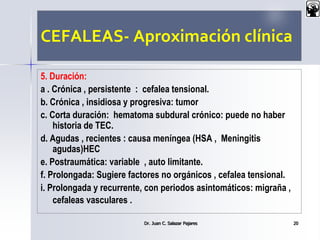 CEFALEAS- Aproximación clínica
5. Duración:
a . Crónica , persistente : cefalea tensional.
b. Crónica , insidiosa y progresiva: tumor
c. Corta duración: hematoma subdural crónico: puede no haber
historia de TEC.
d. Agudas , recientes : causa meníngea (HSA , Meningitis
agudas)HEC
e. Postraumática: variable , auto limitante.
f. Prolongada: Sugiere factores no orgánicos , cefalea tensional.
i. Prolongada y recurrente, con periodos asintomáticos: migraña ,
cefaleas vasculares .
Dr. Juan C. Salazar Pajares 20
 
