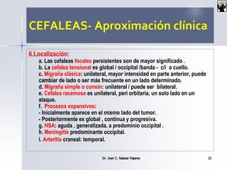 CEFALEAS- Aproximación clínica
6.Localización:
a. Las cefaleas focales persistentes son de mayor significado .
b. La cefalea tensional es global / occipital /banda - c/i a cuello.
c. Migraña clásica: unilateral, mayor intensidad en parte anterior, puede
cambiar de lado o ser más frecuente en un lado determinado.
d. Migraña simple o común: unilateral / puede ser bilateral.
e. Cefalea racemosa es unilateral, peri orbitaria, un solo lado en un
ataque.
f. Procesos expansivos:
- Inicialmente aparece en el mismo lado del tumor.
- Posteriormente es global , continua y progresiva.
g. HSA: aguda , generalizada, a predominio occipital .
h. Meningitis predominante occipital.
i. Arteritis craneal: temporal.
Dr. Juan C. Salazar Pajares 21
 