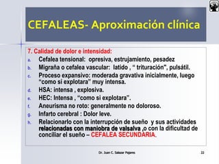 CEFALEAS- Aproximación clínica
7. Calidad de dolor e intensidad:
a. Cefalea tensional: opresiva, estrujamiento, pesadez
b. Migraña o cefalea vascular: latido , “ trituración", pulsátil.
c. Proceso expansivo: moderada gravativa inicialmente, luego
“como si explotara” muy intensa.
d. HSA: intensa , explosiva.
e. HEC: Intensa , “como si explotara”.
f. Aneurisma no roto: generalmente no doloroso.
g. Infarto cerebral : Dolor leve.
h. Relacionarlo con la interrupción de sueño y sus actividades
relacionadas con maniobra de valsalva ,o con la dificultad de
conciliar el sueño – CEFALEA SECUNDARIA.
Dr. Juan C. Salazar Pajares 22
 