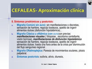 CEFALEAS- Aproximación clínica
8. Síntomas prodrómicos y postcrisis:
a. Migraña Común( sin aura): sin manifestaciones o discretas,
sensación de hambre, regocijo bostezos, apetito de ingerir
alimentos dulces (disfunción hipotalámica), .
b. Migraña Clásica u oftálmica (con aura)con previas
manifestaciones visuales ( fotopsias , escotoma centellante,
visión borrosa), manifestaciones de disfunción hipotalámica
sensación de hambre, regocijo bostezos, apetito de ingerir
alimentos dulces ;hasta una hora antes de la crisis por disminución
del flujo sanguíneo regional .
c. Migraña Oftalmoplejica: Paresia de movimientos oculares, ptosis
palpebral.
d. Síntomas postcrisis: euforia, alivio, diuresis.
Dr. Juan C. Salazar Pajares 23
 