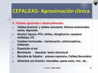 CEFALEAS- Aproximación clínica
9.. Factores agravantes o desencadenantes:
a. Cefalea tensional y cefalea vasculares: factores emocionales,
estrés, depresión.
b. Alcohol, hipoxia, HTA, nitritos, nitroglicerina, reserpina
metildopa, CO.
c. Cambios hormonales : menstruación, anticonceptivos ,
embarazo.
d. Exposición al sol.
e. Movimiento : descartar lesión estructural
f. Maniobra de Valsalva : proceso expansivo, Cefalea Secundaria
g. Alimentos con tiramina: chocolates, queso suizo, vino , etc. .
Dr. Juan C. Salazar Pajares 25
 