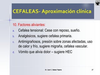 CEFALEAS- Aproximación clínica
10. Factores aliviantes:
a. Cefalea tensional: Cese con reposo, sueño.
b. Analgésicos, sugiere cefalea primaria.
c. Antimigrañosos, presión sobre zonas afectadas, uso
de calor y frío, sugiere migraña, cefalea vascular.
d. Vómito que alivia dolor – sugiere HEC
Dr. Juan C. Salazar Pajares 27
 