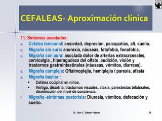 CEFALEAS- Aproximación clínica
11. Síntomas asociados:
a. Cefalea tensional: ansiedad, depresión, psicopatías, alt. sueño.
b. Migraña sin aura: anorexia, náuseas, fotofobia, fonofobia.
c. Migraña con aura: asociada dolor de arterias extracraneales,
cervicalgia , hiperagudeza del olfato ,audición, visión y
trastornos gastrointestinales (náuseas, vómitos, diarreas).
d. Migraña compleja: Oftalmoplejía, hemiplejia / paresia, afasia
e. Migraña basilar :
 Cefalea occipital en niños.
 Vértigo, disartria, trastornos visuales, ataxia, parestesias bilaterales,
disminución del nivel de conciencia.
f. Migraña -síntomas postcrisis: Diuresis, vómitos, defecación y
sueño.
Dr. Juan C. Salazar Pajares 28
 