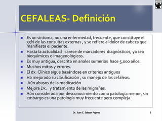 CEFALEAS- Definición
 Es un síntoma, no una enfermedad, frecuente, que constituye el
33% de las consultas externas , y se refiere al dolor de cabeza que
manifiesta el paciente.
 Hasta la actualidad carece de marcadores diagnósticos, ya sea
bioquímicos o imagenológicos.
 Es muy antigua, descrita en anales sumerios hace 5,000 años.
 Muchos mitos y errores.
 El dx. Clínico sigue basándose en criterios antiguos
 Ha mejorado su clasificación , su manejo de las cefaleas.
 Aún abusos de la medicación
 Mejora Dx. y tratamiento de las migrañas.
 Aún considerada por desconocimiento como patología menor, sin
embargo es una patología muy frecuente pero compleja.
Dr. Juan C. Salazar Pajares 3
 