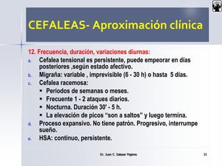 CEFALEAS- Aproximación clínica
12. Frecuencia, duración, variaciones diurnas:
a. Cefalea tensional es persistente, puede empeorar en días
posteriores ,según estado afectivo.
b. Migraña: variable , imprevisible (6 - 30 h) o hasta 5 días.
c. Cefalea racemosa:
 Períodos de semanas o meses.
 Frecuente 1 - 2 ataques diarios.
 Nocturna. Duración 30' - 5 h.
 La elevación de picos “son a saltos” y luego termina.
d. Proceso expansivo. No tiene patrón. Progresivo, interrumpe
sueño.
e. HSA: continuo, persistente.
Dr. Juan C. Salazar Pajares 31
 