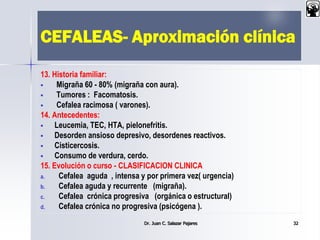 CEFALEAS- Aproximación clínica
13. Historia familiar:
 Migraña 60 - 80% (migraña con aura).
 Tumores : Facomatosis.
 Cefalea racimosa ( varones).
14. Antecedentes:
 Leucemia, TEC, HTA, pielonefritis.
 Desorden ansioso depresivo, desordenes reactivos.
 Cisticercosis.
 Consumo de verdura, cerdo.
15. Evolución o curso - CLASIFICACION CLINICA
a. Cefalea aguda , intensa y por primera vez( urgencia)
b. Cefalea aguda y recurrente (migraña).
c. Cefalea crónica progresiva (orgánica o estructural)
d. Cefalea crónica no progresiva (psicógena ).
Dr. Juan C. Salazar Pajares 32
 