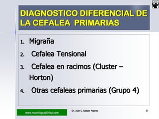 www.neurologiaclinica.com
DIAGNOSTICO DIFERENCIAL DE
LA CEFALEA PRIMARIAS
1. Migraña
2. Cefalea Tensional
3. Cefalea en racimos (Cluster –
Horton)
4. Otras cefaleas primarias (Grupo 4)
Dr. Juan C. Salazar Pajares 37
 