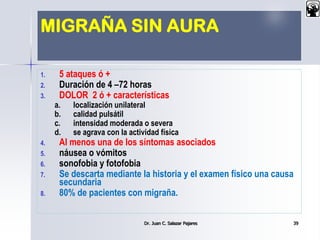 MIGRAÑA SIN AURA
1. 5 ataques ó +
2. Duración de 4 –72 horas
3. DOLOR 2 ó + características
a. localización unilateral
b. calidad pulsátil
c. intensidad moderada o severa
d. se agrava con la actividad física
4. Al menos una de los síntomas asociados
5. náusea o vómitos
6. sonofobia y fotofobia
7. Se descarta mediante la historia y el examen físico una causa
secundaria
8. 80% de pacientes con migraña.
Dr. Juan C. Salazar Pajares 39
 
