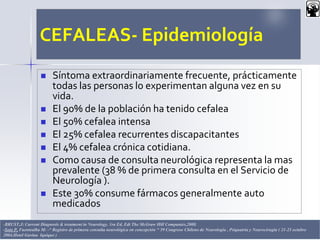 CEFALEAS- Epidemiología
 Síntoma extraordinariamente frecuente, prácticamente
todas las personas lo experimentan alguna vez en su
vida.
 El 90% de la población ha tenido cefalea
 El 50% cefalea intensa
 El 25% cefalea recurrentes discapacitantes
 El 4% cefalea crónica cotidiana.
 Como causa de consulta neurológica representa la mas
prevalente (38 % de primera consulta en el Servicio de
Neurología ).
 Este 30% consume fármacos generalmente auto
medicados
Dr. Juan C. Salazar Pajares 4-BRUST,J: Current Diagnosis & treatment in Neurology. 1ra Ed, Edt The McGraw Hill Companies,2008.
-Soto P, Fuentealba M: -“ Registro de primera consulta neurológica en concepción “ 59 Congreso Chileno de Neurología , Psiquatría y Neurocirugía ( 21-23 octubre
2004,Hotel Gavina Iquique )
 