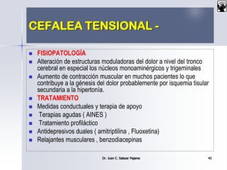 CEFALEA TENSIONAL -
 FISIOPATOLOGÍA
 Alteración de estructuras moduladoras del dolor a nivel del tronco
cerebral en especial los núcleos monoaminérgicos y trigeminales
 Aumento de contracción muscular en muchos pacientes lo que
contribuye a la génesis del dolor probablemente por isquemia tisular
secundaria a la hipertonía.
 TRATAMIENTO
 Medidas conductuales y terapia de apoyo
 Terapias agudas ( AINES )
 Tratamiento profiláctico
 Antidepresivos duales ( amitriptilina , Fluoxetina)
 Relajantes musculares , benzodiacepinas
Dr. Juan C. Salazar Pajares 43
 