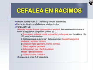 CEFALEA EN RACIMOS
Relación hombre mujer: 3-1, períodos y cambios estacionales,
Frecuentes fumadores y bebedores, edad productiva.
FUNDAMENTOS:
1.Múltiples ataques de dolor supraorbitario o temporal , frecuentemente nocturnos al
menos 5 ataques que cumplan los criterios B y C.
a.Dolor severo, unilateral, orbital, supraorbital, y/o temporal, con duración de 15 a
180 minutos sin tratamiento.
b.Cefalea asociada a al menos 1 de los siguientes: Inyección conjuntival
ipsolateral , lagrimeo, o ambos
c.Congestión nasal ipsolateral, rinorrea o ambos.
d.Edema palpebral ipsolateral
e.Sudoración en cara y frente ipsolateral.
f.Miosis y ptosis ipsolateral
g.Inquietud motora y psíquica.
2.Frecuencia de crisis: 1- 8 crisis al día.
 