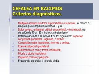 CEFALEA EN RACIMOS
Criterios diagnósticos.
1. Múltiples ataques de dolor supraorbitario o temporal , al menos 5
ataques que cumplan los criterios B y C.
2. Dolor severo, unilateral, orbital, supraorbital, y/o temporal, con
duración de 15 a 180 minutos sin tratamiento.
3. Cefalea asociada a al menos 1 de los siguientes: Inyección
conjuntival ipsolateral , lagrimeo, o ambos
4. Congestión nasal ipsolateral, rinorrea o ambos.
5. Edema palpebral ipsolateral
6. Sudoración en cara y frente ipsolateral.
7. Miosis y ptosis ipsolateral
8. Inquietud motora y psíquica.
9. Frecuencia de crisis: 1- 8 crisis al día.
 