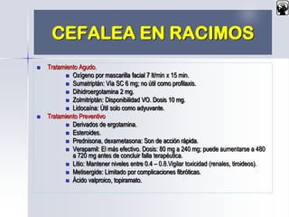 CEFALEA EN RACIMOS
 Tratamiento Agudo.
 Oxígeno por mascarilla facial 7 lt/min x 15 min.
 Sumatriptán: Vía SC 6 mg; no útil como profilaxis.
 Dihidroergotamina 2 mg.
 Zolmitriptán: Disponibilidad VO. Dosis 10 mg.
 Lidocaína: Útil solo como adyuvante.
 Tratamiento Preventivo
 Derivados de ergotamina.
 Esteroides.
 Prednisona, dexametasona: Son de acción rápida.
 Verapamil: El más efectivo. Dosis: 80 mg a 240 mg; puede aumentarse a 480
a 720 mg antes de concluir falla terapéutica.
 Litio: Mantener niveles entre 0.4 – 0.8.Vigilar toxicidad (renales, tiroideos).
 Metisergide: Limitado por complicaciones fibróticas.
 Ácido valproico, topiramato.
 